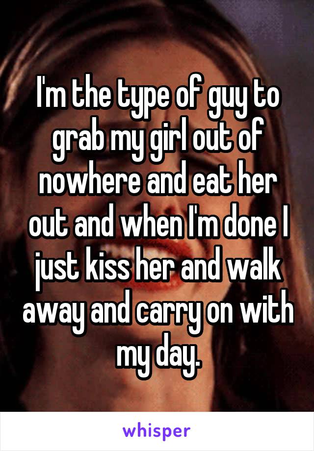 I'm the type of guy to grab my girl out of nowhere and eat her out and when I'm done I just kiss her and walk away and carry on with my day.