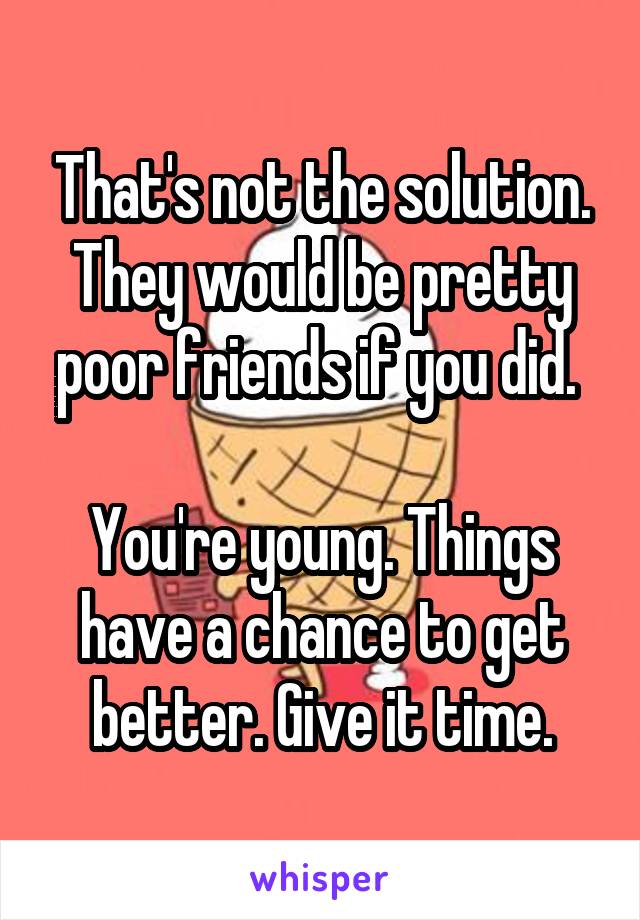 That's not the solution. They would be pretty poor friends if you did. 

You're young. Things have a chance to get better. Give it time.