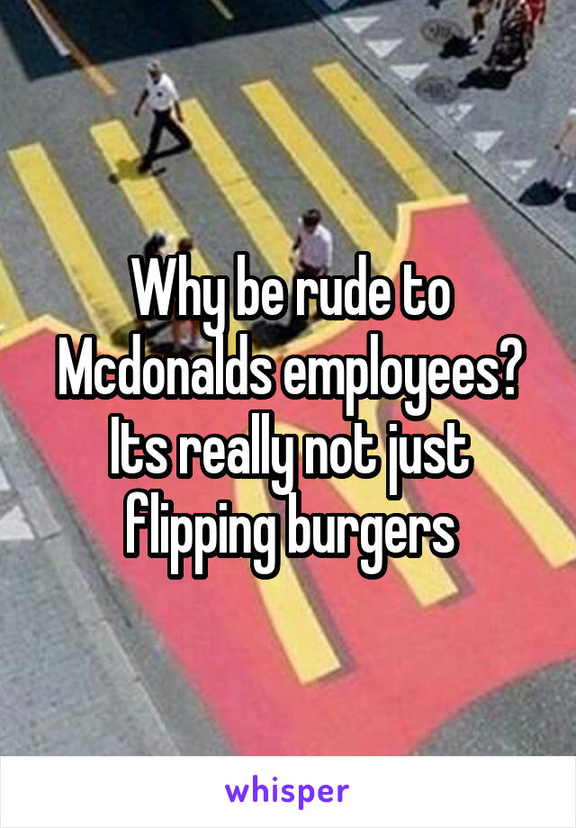 Why be rude to Mcdonalds employees? Its really not just flipping burgers