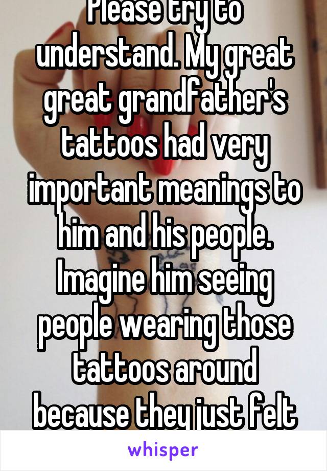 Please try to understand. My great great grandfather's tattoos had very important meanings to him and his people. Imagine him seeing people wearing those tattoos around because they just felt like it.