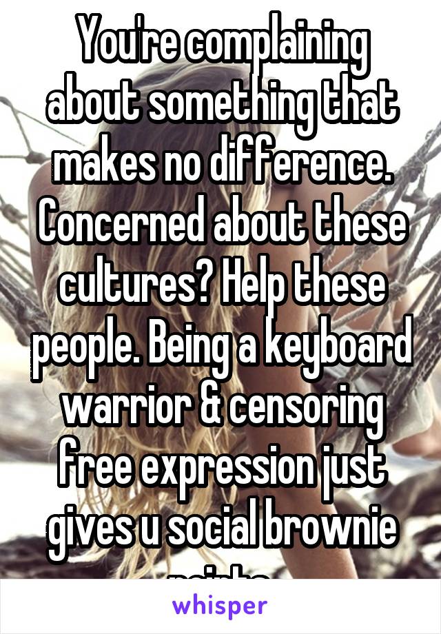 You're complaining about something that makes no difference. Concerned about these cultures? Help these people. Being a keyboard warrior & censoring free expression just gives u social brownie points.