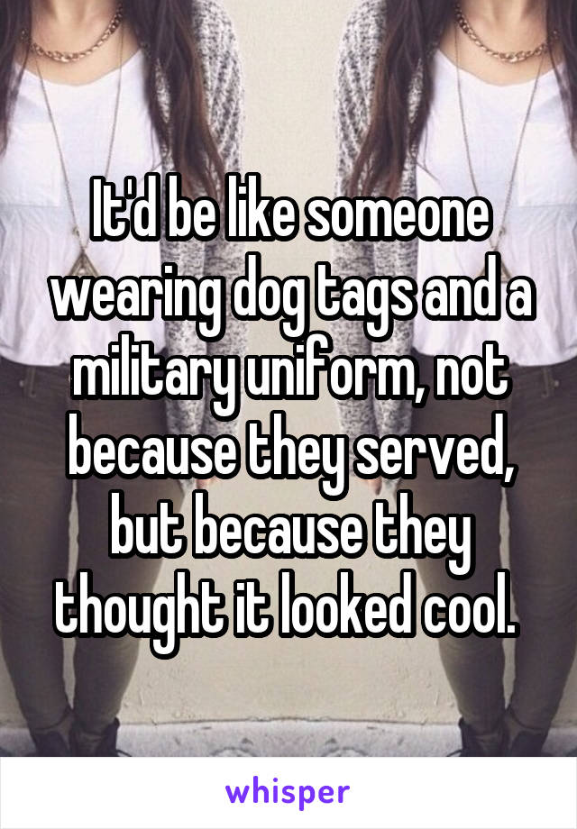 It'd be like someone wearing dog tags and a military uniform, not because they served, but because they thought it looked cool. 