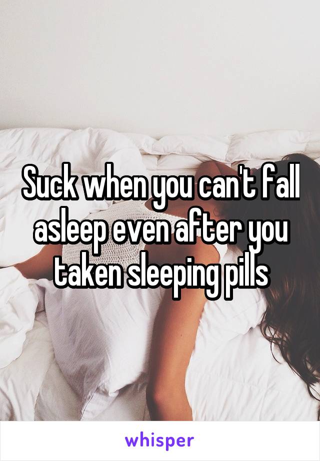 Suck when you can't fall asleep even after you taken sleeping pills