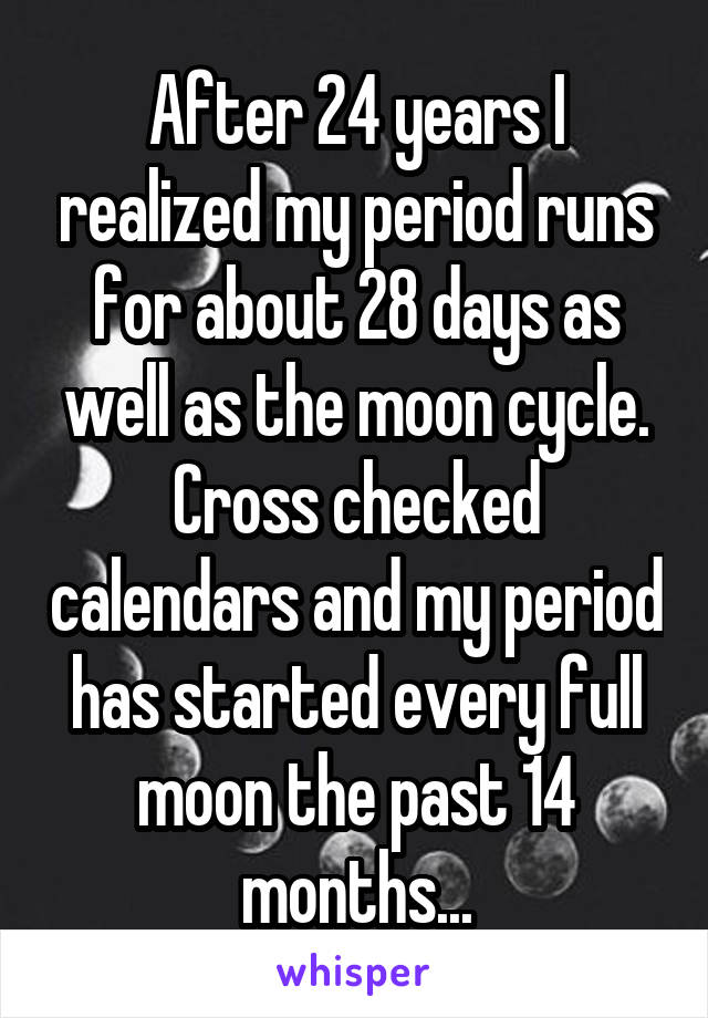 After 24 years I realized my period runs for about 28 days as well as the moon cycle. Cross checked calendars and my period has started every full moon the past 14 months...