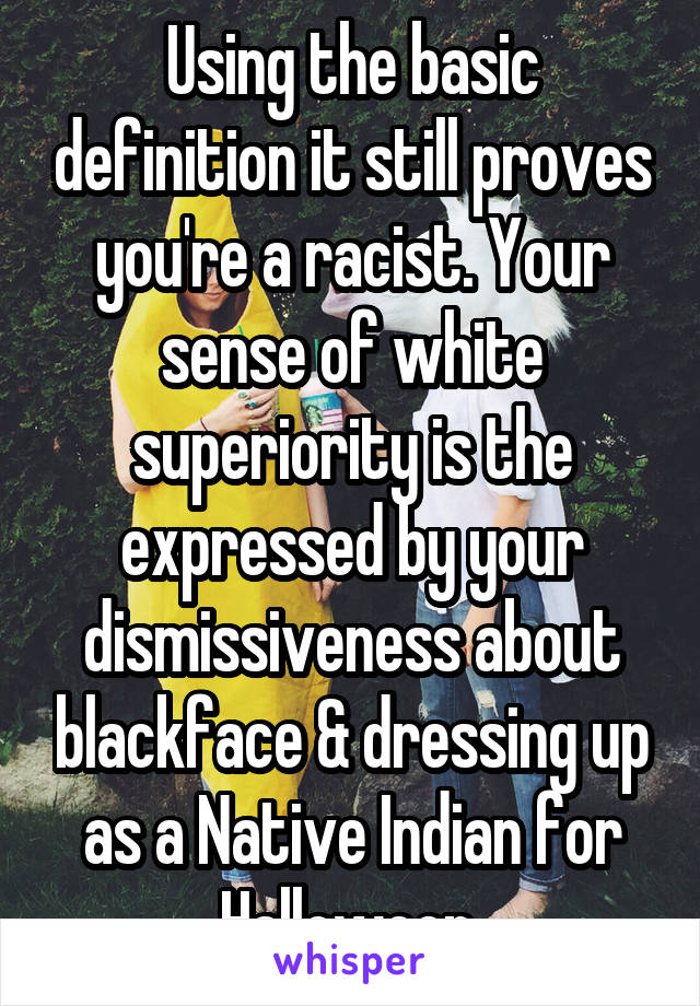 Using the basic definition it still proves you're a racist. Your sense of white superiority is the expressed by your dismissiveness about blackface & dressing up as a Native Indian for Halloween.