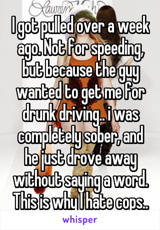 I got pulled over a week ago. Not for speeding, but because the guy wanted to get me for drunk driving.. i was completely sober, and he just drove away without saying a word. This is why I hate cops..