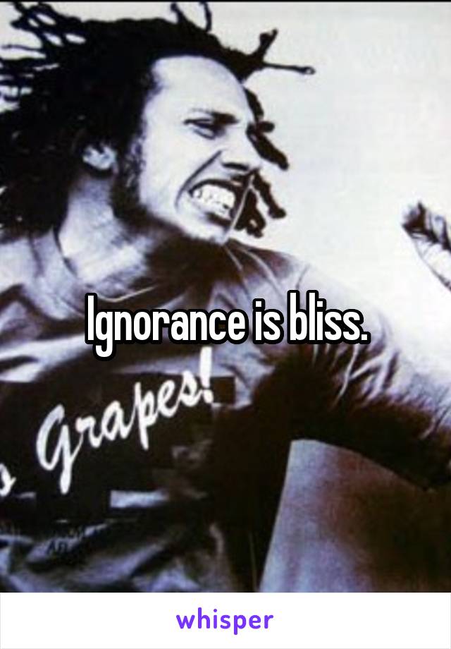 Ignorance is bliss.