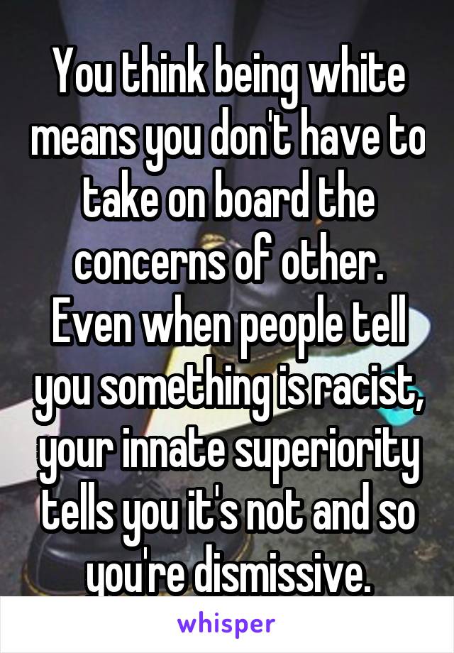 You think being white means you don't have to take on board the concerns of other. Even when people tell you something is racist, your innate superiority tells you it's not and so you're dismissive.