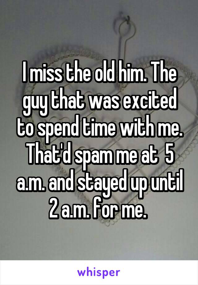 I miss the old him. The guy that was excited to spend time with me. That'd spam me at  5 a.m. and stayed up until 2 a.m. for me. 