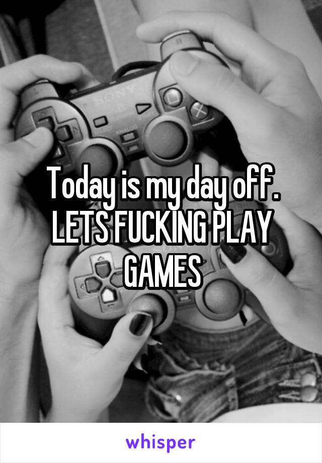 Today is my day off. LETS FUCKING PLAY GAMES