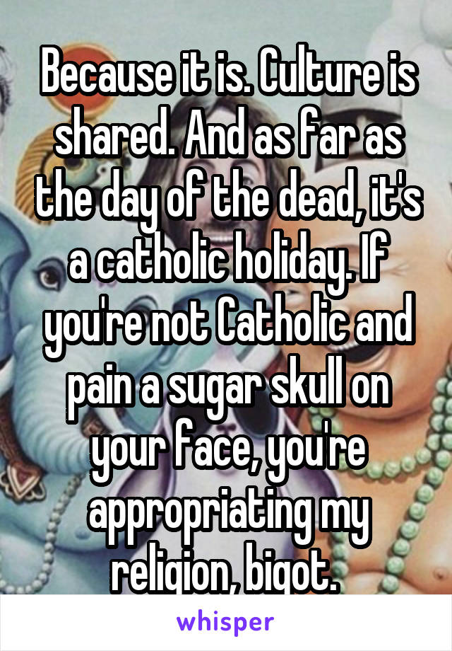 Because it is. Culture is shared. And as far as the day of the dead, it's a catholic holiday. If you're not Catholic and pain a sugar skull on your face, you're appropriating my religion, bigot. 