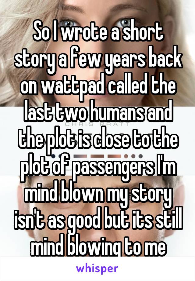 So I wrote a short story a few years back on wattpad called the last two humans and the plot is close to the plot of passengers I'm mind blown my story isn't as good but its still mind blowing to me