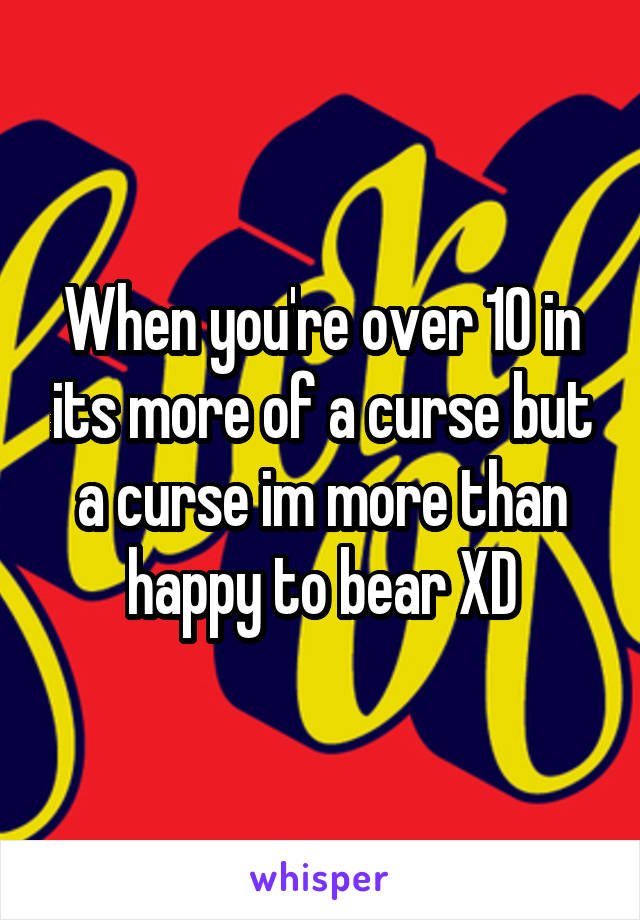 When you're over 10 in its more of a curse but a curse im more than happy to bear XD