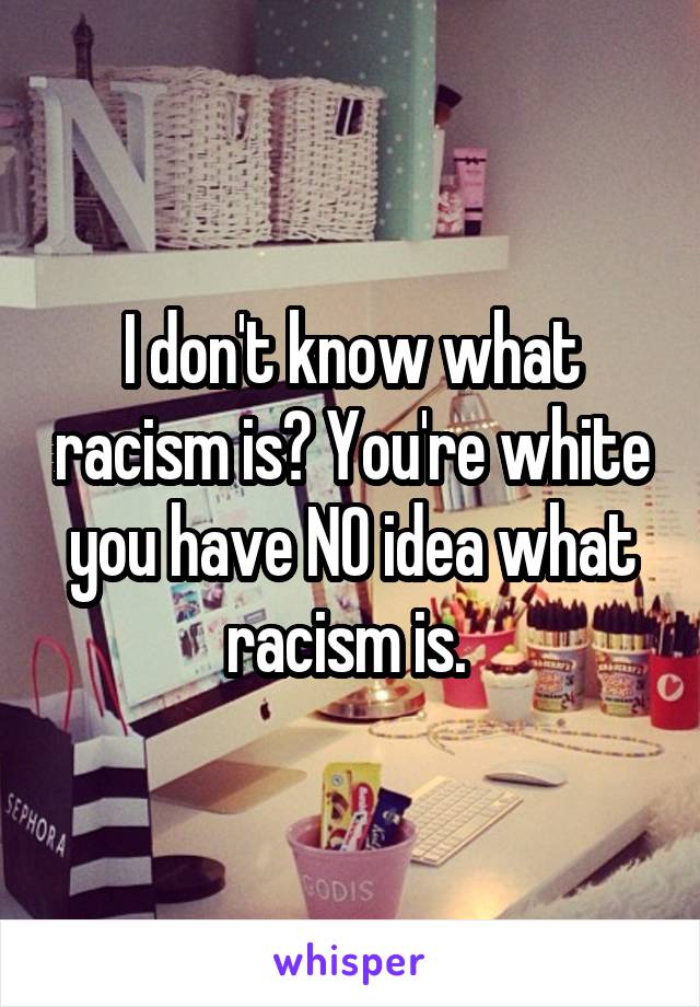 I don't know what racism is? You're white you have NO idea what racism is. 