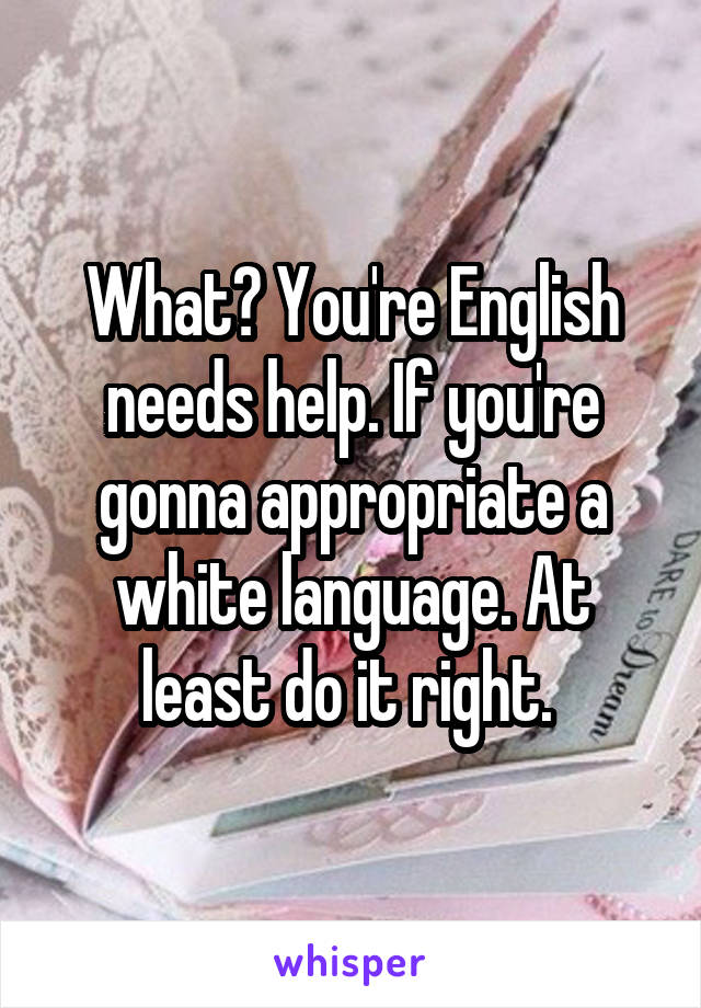 What? You're English needs help. If you're gonna appropriate a white language. At least do it right. 