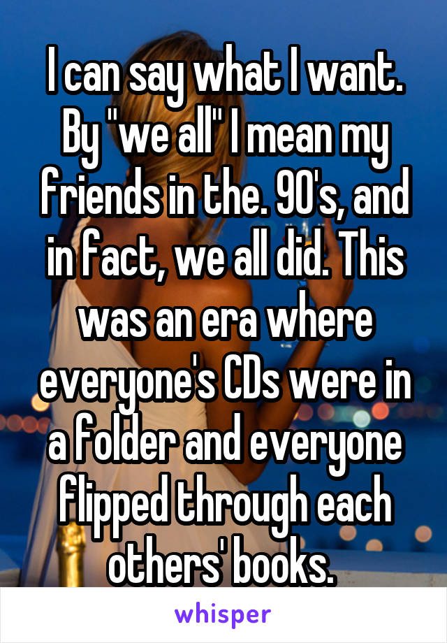 I can say what I want. By "we all" I mean my friends in the. 90's, and in fact, we all did. This was an era where everyone's CDs were in a folder and everyone flipped through each others' books. 