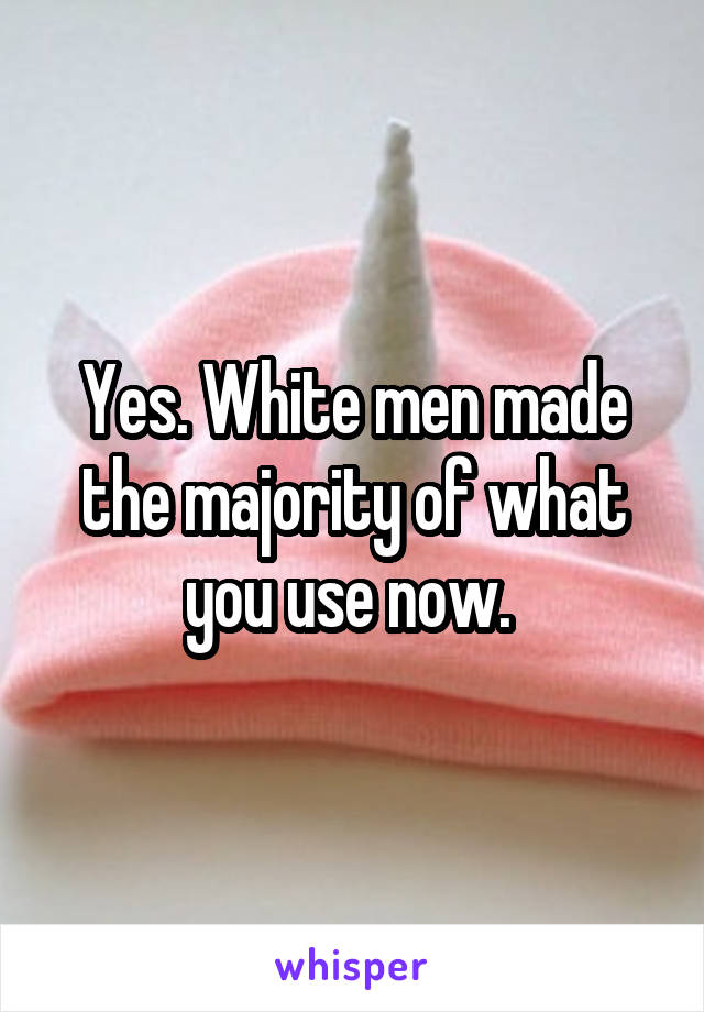 Yes. White men made the majority of what you use now. 