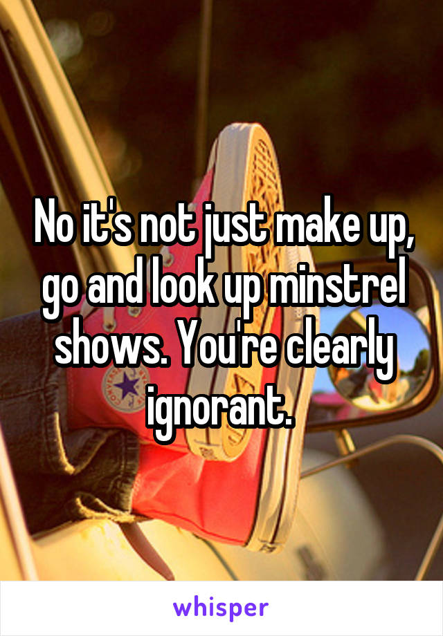 No it's not just make up, go and look up minstrel shows. You're clearly ignorant. 