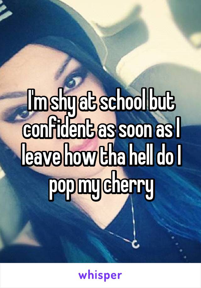 I'm shy at school but confident as soon as I leave how tha hell do I pop my cherry