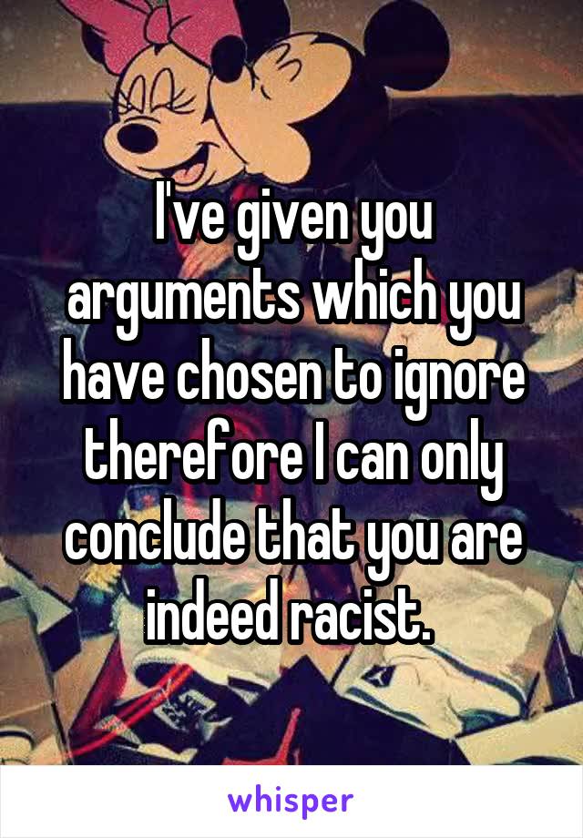 I've given you arguments which you have chosen to ignore therefore I can only conclude that you are indeed racist. 