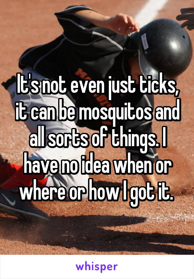 It's not even just ticks, it can be mosquitos and all sorts of things. I have no idea when or where or how I got it. 