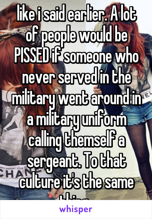 like i said earlier. A lot of people would be PISSED if someone who never served in the military went around in a military uniform calling themself a sergeant. To that culture it's the same thing. 