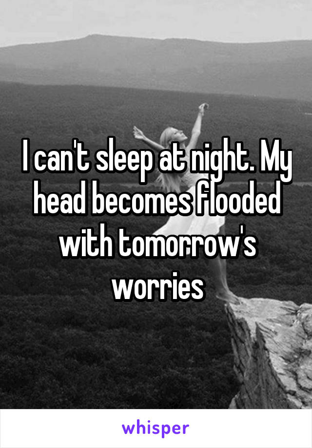 I can't sleep at night. My head becomes flooded with tomorrow's worries