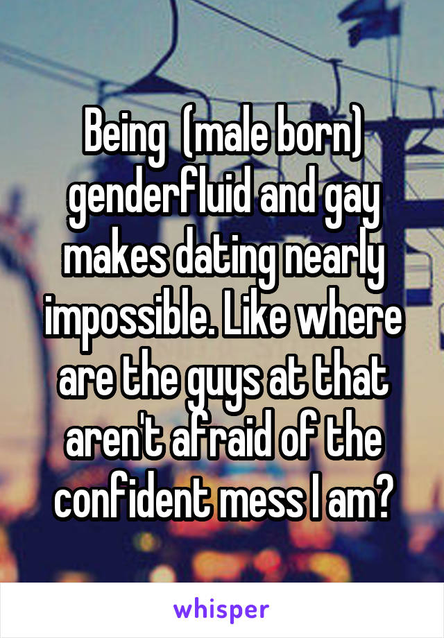 Being  (male born) genderfluid and gay makes dating nearly impossible. Like where are the guys at that aren't afraid of the confident mess I am?