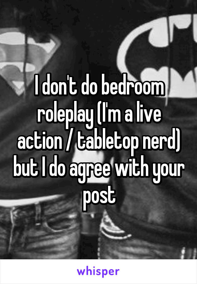 I don't do bedroom roleplay (I'm a live action / tabletop nerd) but I do agree with your post