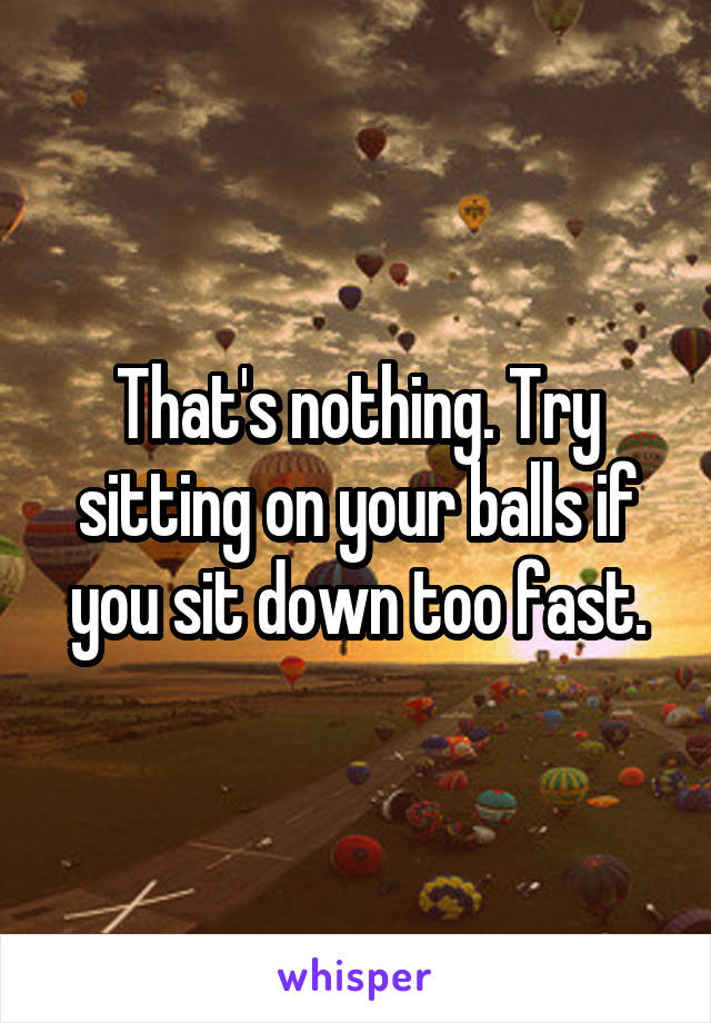 That's nothing. Try sitting on your balls if you sit down too fast.