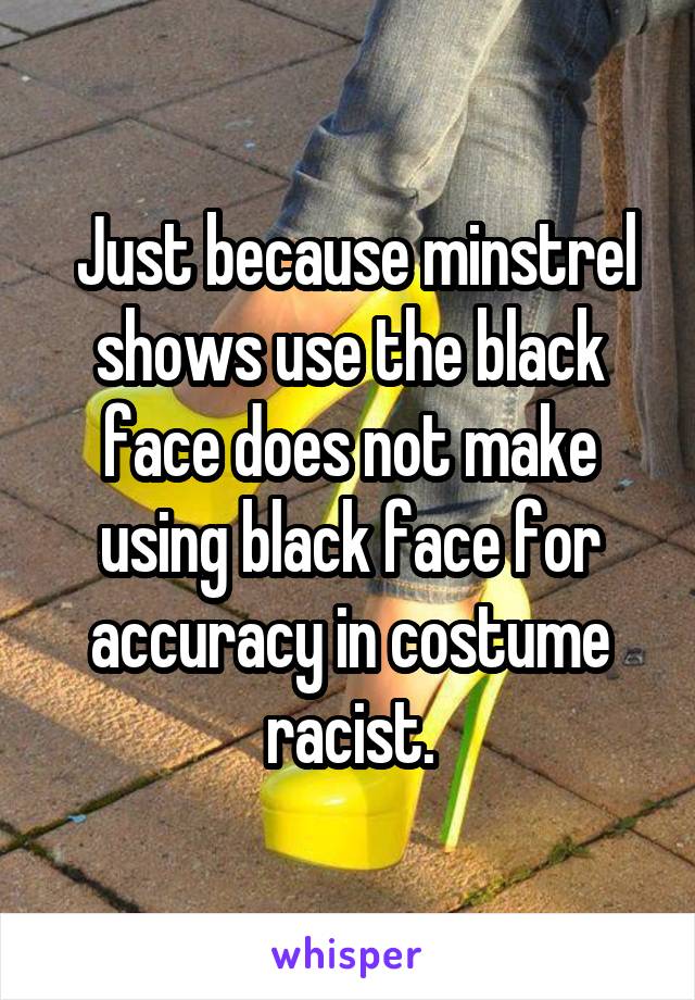  Just because minstrel shows use the black face does not make using black face for accuracy in costume racist.