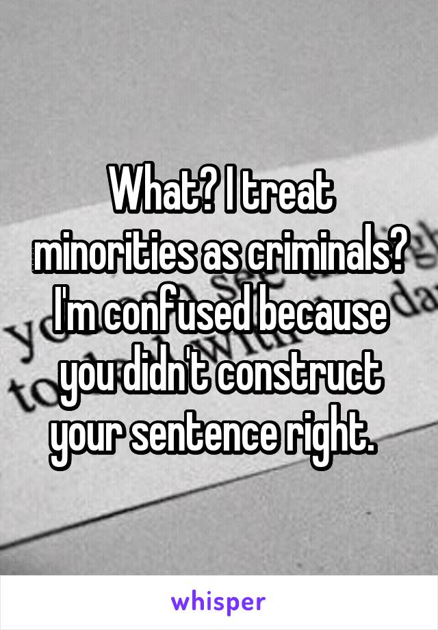 What? I treat minorities as criminals? I'm confused because you didn't construct your sentence right.  