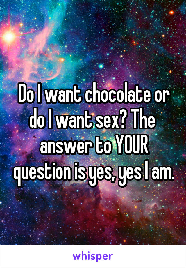 Do I want chocolate or do I want sex? The  answer to YOUR question is yes, yes I am.