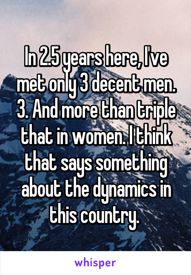 In 2.5 years here, I've met only 3 decent men. 3. And more than triple that in women. I think that says something about the dynamics in this country. 