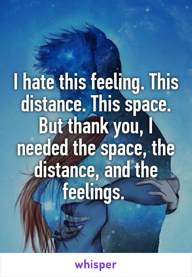 I hate this feeling. This distance. This space. But thank you, I needed the space, the distance, and the feelings. 