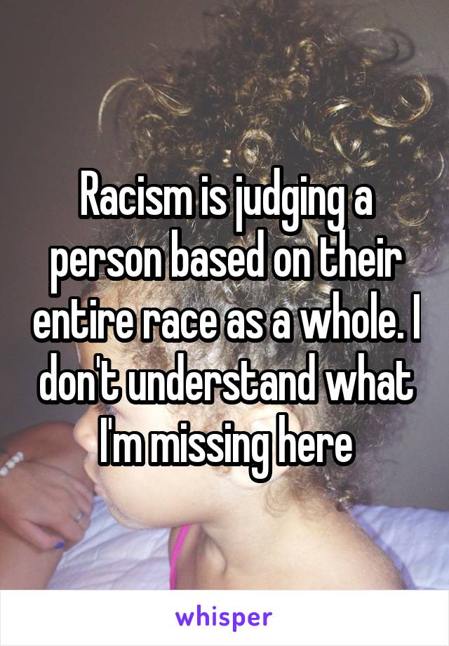 Racism is judging a person based on their entire race as a whole. I don't understand what I'm missing here