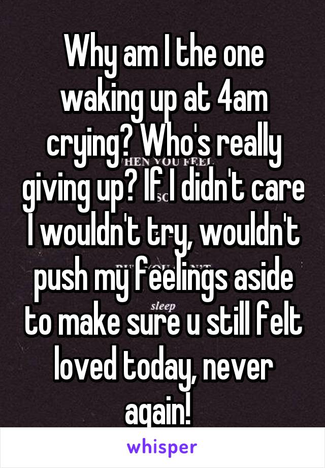 Why am I the one waking up at 4am crying? Who's really giving up? If I didn't care I wouldn't try, wouldn't push my feelings aside to make sure u still felt loved today, never again!  