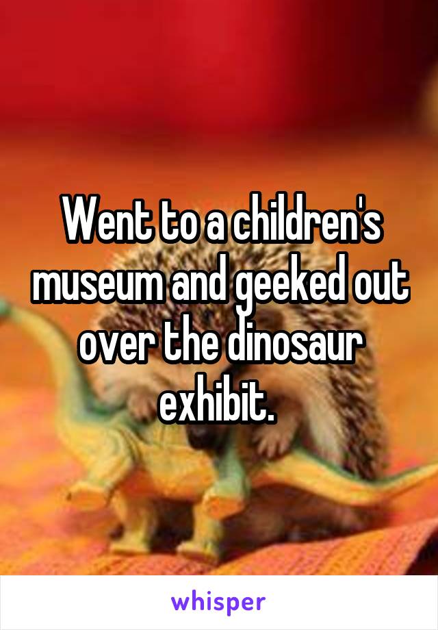 Went to a children's museum and geeked out over the dinosaur exhibit. 