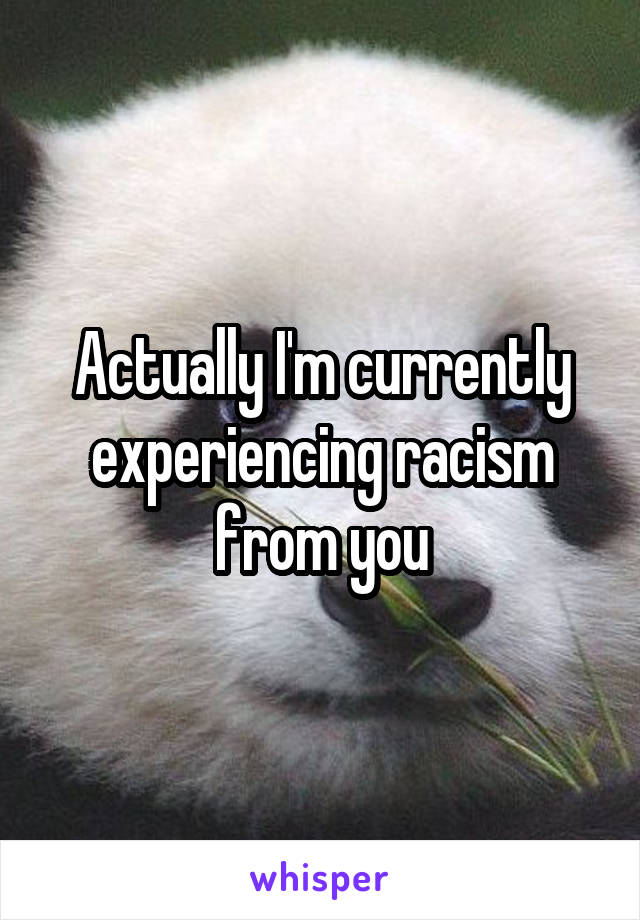 Actually I'm currently experiencing racism from you