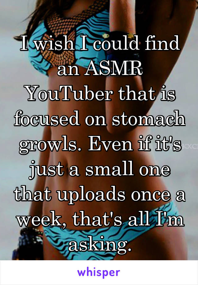 I wish I could find an ASMR YouTuber that is focused on stomach growls. Even if it's just a small one that uploads once a week, that's all I'm asking.