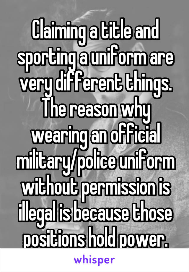 Claiming a title and sporting a uniform are very different things. The reason why wearing an official military/police uniform without permission is illegal is because those positions hold power.