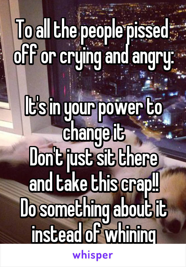 To all the people pissed  off or crying and angry: 
It's in your power to change it
Don't just sit there and take this crap!!
Do something about it instead of whining