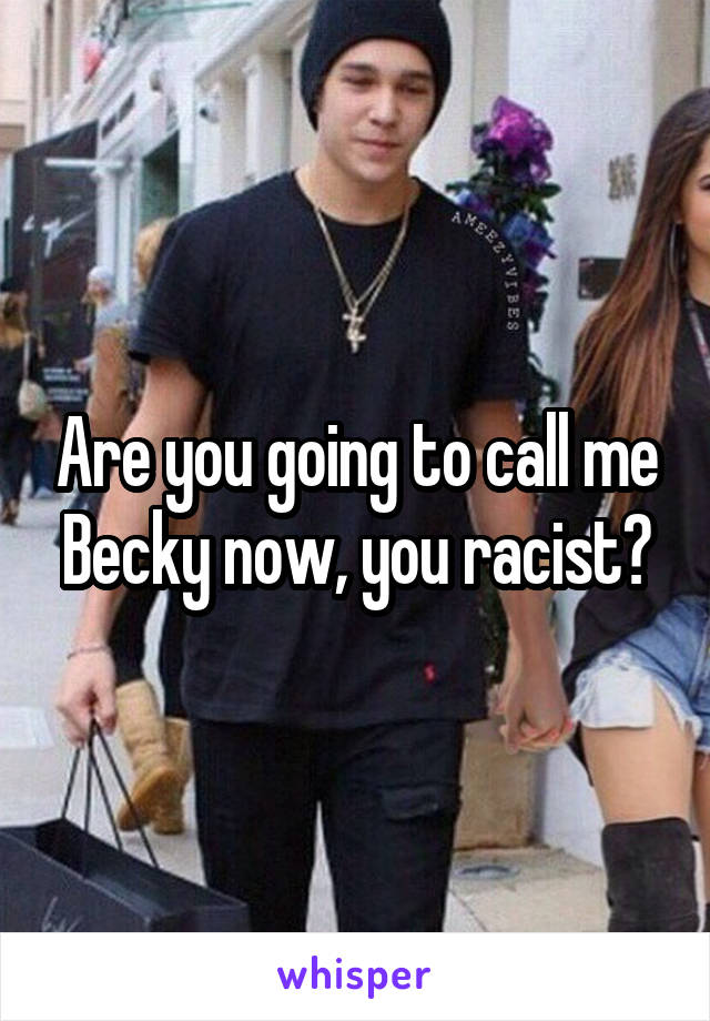 Are you going to call me Becky now, you racist?