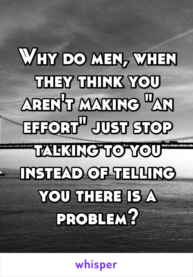 Why do men, when they think you aren't making "an effort" just stop talking to you instead of telling you there is a problem?