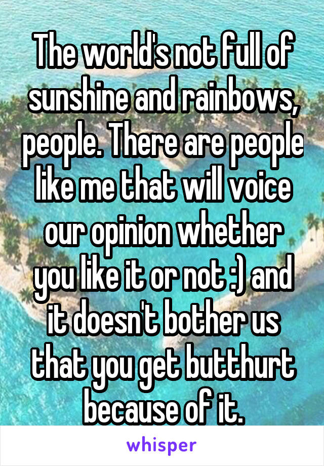 The world's not full of sunshine and rainbows, people. There are people like me that will voice our opinion whether you like it or not :) and it doesn't bother us that you get butthurt because of it.