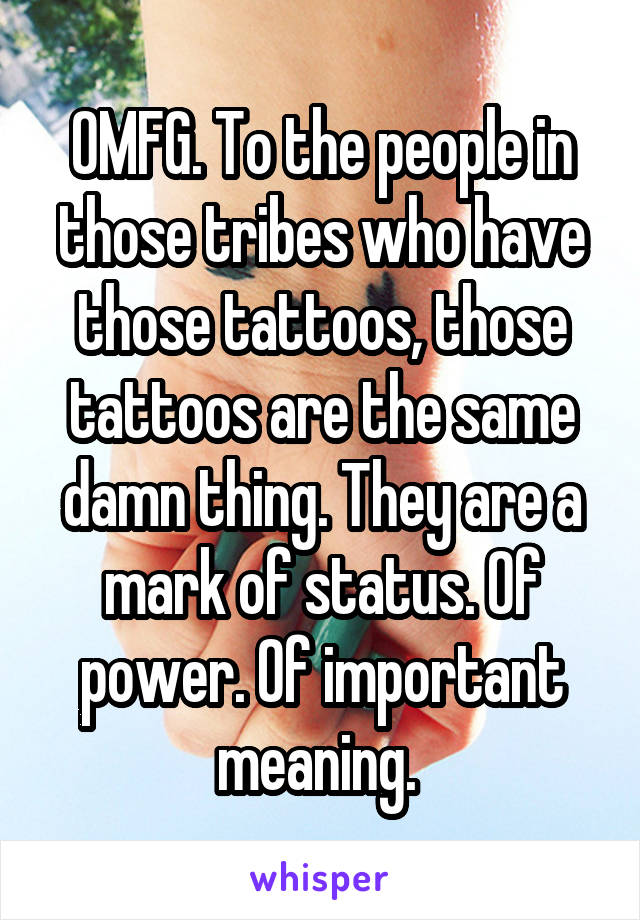 OMFG. To the people in those tribes who have those tattoos, those tattoos are the same damn thing. They are a mark of status. Of power. Of important meaning. 