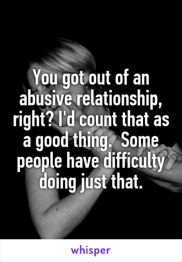 You got out of an abusive relationship, right? I'd count that as a good thing.  Some people have difficulty doing just that.