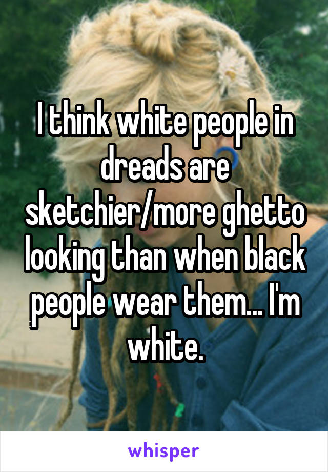 I think white people in dreads are sketchier/more ghetto looking than when black people wear them... I'm white.