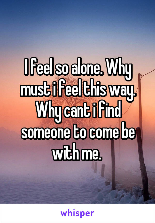 I feel so alone. Why must i feel this way. Why cant i find someone to come be with me. 