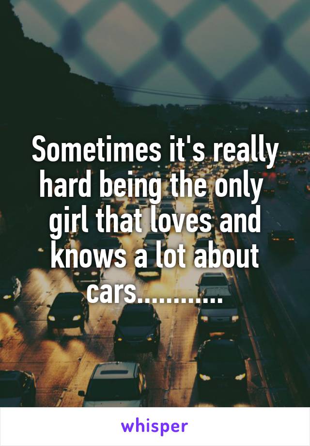 Sometimes it's really hard being the only 
girl that loves and knows a lot about cars............